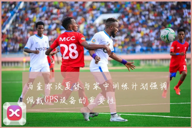 马奎尔谈夏休与家中训练计划强调佩戴GPS设备的重要性