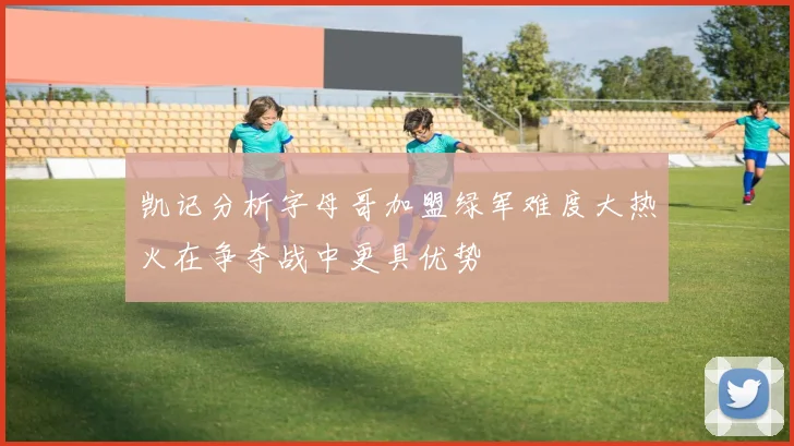 凯记分析字母哥加盟绿军难度大热火在争夺战中更具优势