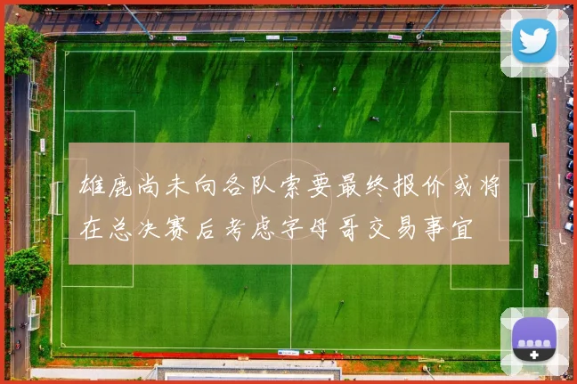 雄鹿尚未向各队索要最终报价或将在总决赛后考虑字母哥交易事宜