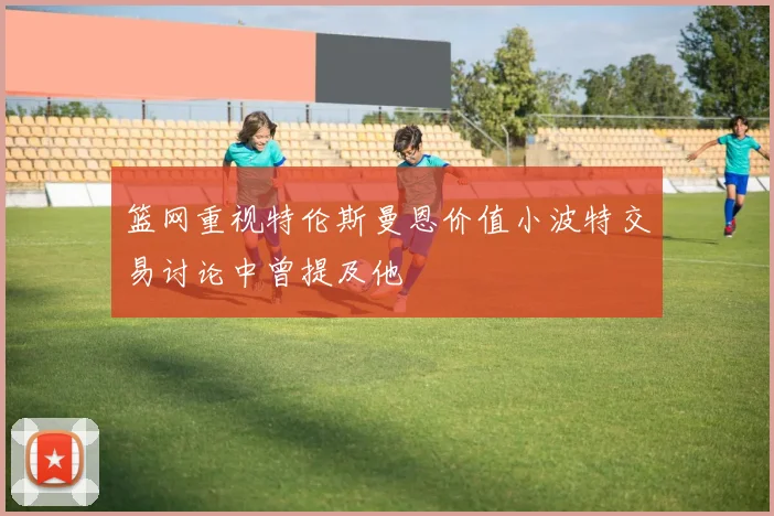 篮网重视特伦斯曼恩价值小波特交易讨论中曾提及他