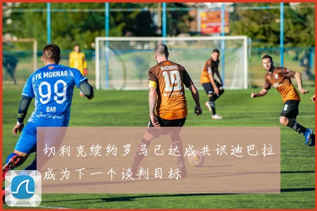 切利克续约罗马已达成共识迪巴拉成为下一个谈判目标