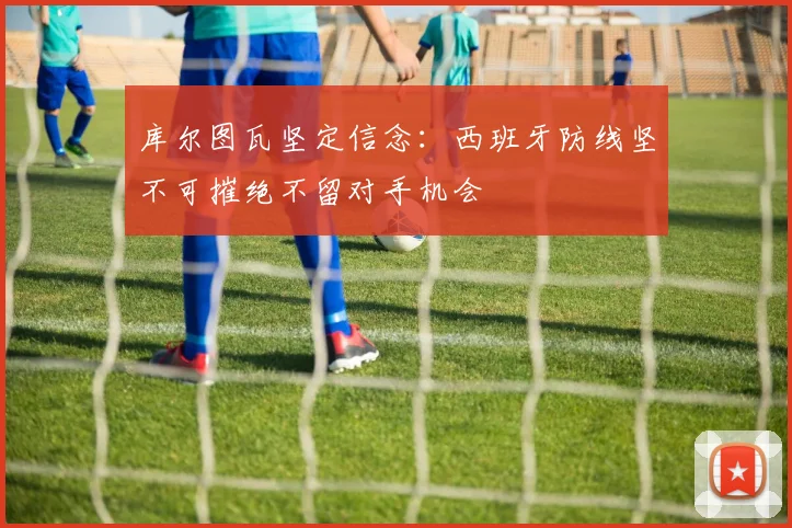 库尔图瓦坚定信念：西班牙防线坚不可摧绝不留对手机会