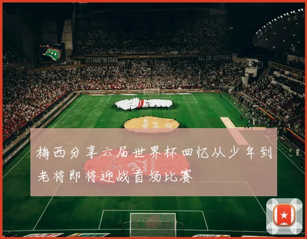 梅西分享六届世界杯回忆从少年到老将即将迎战首场比赛