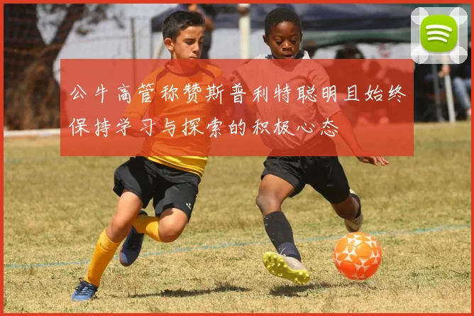 公牛高管称赞斯普利特聪明且始终保持学习与探索的积极心态