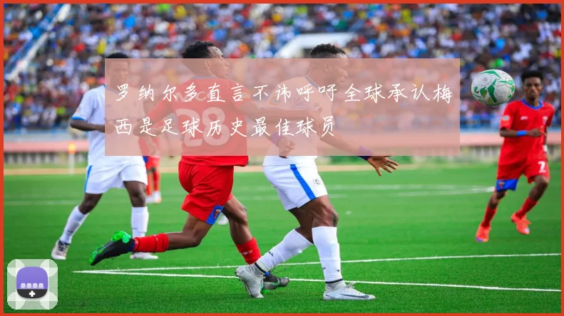 罗纳尔多直言不讳呼吁全球承认梅西是足球历史最佳球员