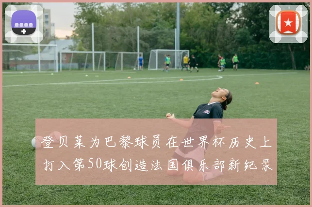 登贝莱为巴黎球员在世界杯历史上打入第50球创造法国俱乐部新纪录