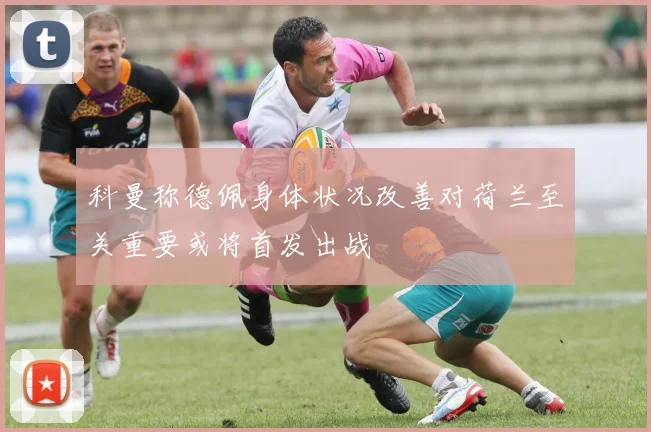 科曼称德佩身体状况改善对荷兰至关重要或将首发出战