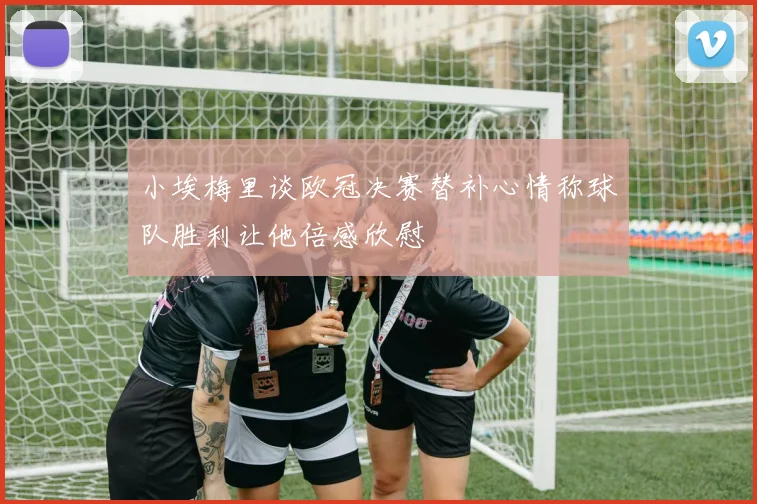 小埃梅里谈欧冠决赛替补心情称球队胜利让他倍感欣慰