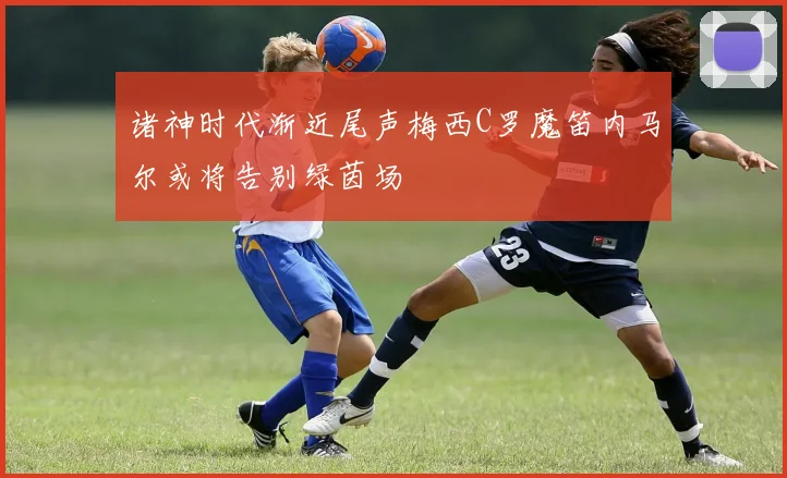 诸神时代渐近尾声梅西C罗魔笛内马尔或将告别绿茵场