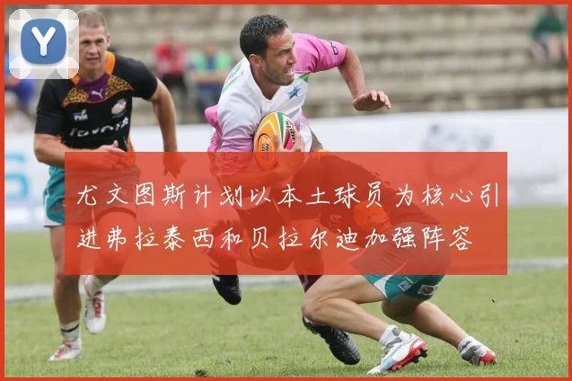 尤文图斯计划以本土球员为核心引进弗拉泰西和贝拉尔迪加强阵容