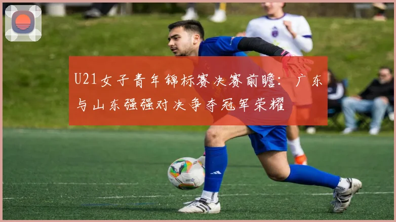 U21女子青年锦标赛决赛前瞻：广东与山东强强对决争夺冠军荣耀