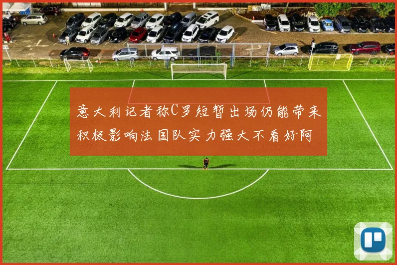 意大利记者称C罗短暂出场仍能带来积极影响法国队实力强大不看好阿根廷表现